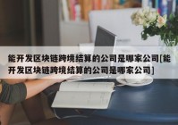 能开发区块链跨境结算的公司是哪家公司[能开发区块链跨境结算的公司是哪家公司]